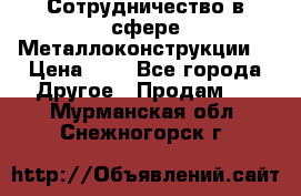 Сотрудничество в сфере Металлоконструкции  › Цена ­ 1 - Все города Другое » Продам   . Мурманская обл.,Снежногорск г.